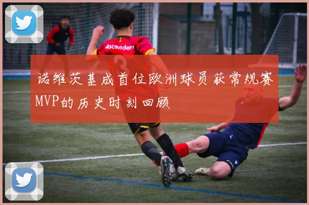 诺维茨基成首位欧洲球员获常规赛MVP的历史时刻回顾