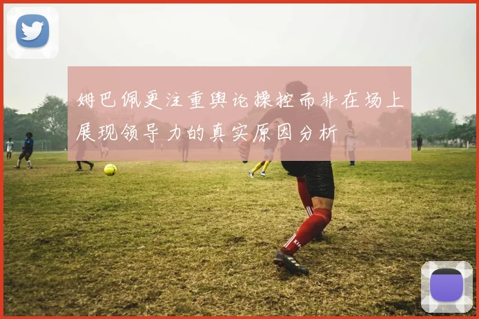 姆巴佩更注重舆论操控而非在场上展现领导力的真实原因分析
