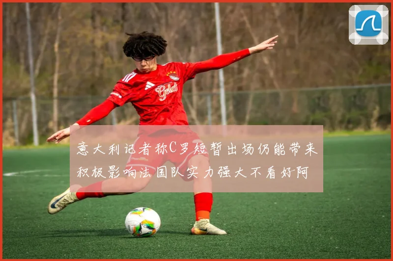 意大利记者称C罗短暂出场仍能带来积极影响法国队实力强大不看好阿根廷表现