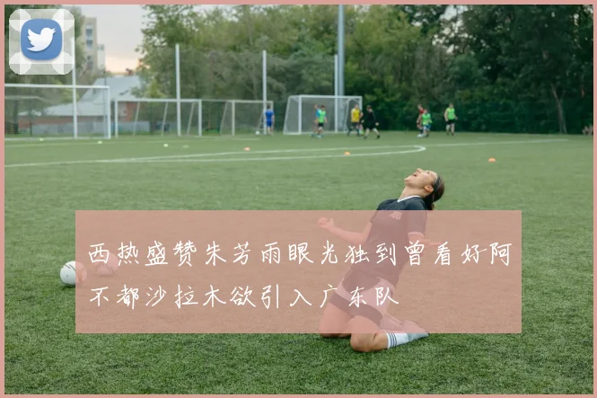 西热盛赞朱芳雨眼光独到曾看好阿不都沙拉木欲引入广东队