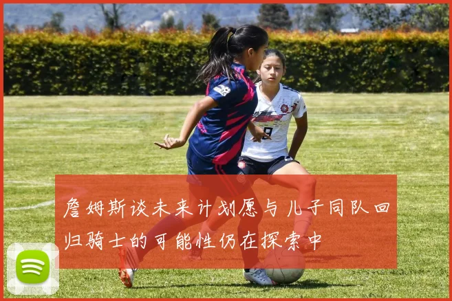 詹姆斯谈未来计划愿与儿子同队回归骑士的可能性仍在探索中