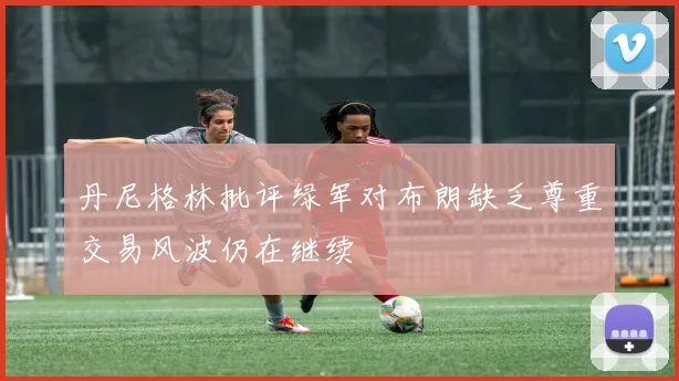 丹尼格林批评绿军对布朗缺乏尊重交易风波仍在继续