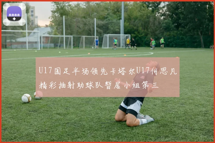 U17国足半场领先卡塔尔U17何思凡精彩抽射助球队暂居小组第三
