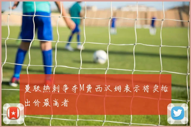 曼联热刺争夺M费西汉姆表示将卖给出价最高者