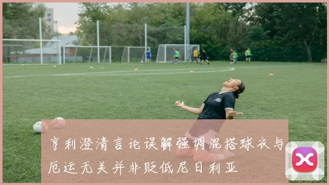 亨利澄清言论误解强调混搭球衣与厄运无关并非贬低尼日利亚