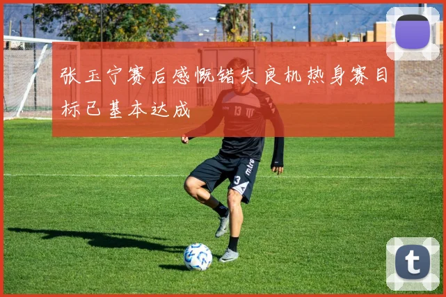 张玉宁赛后感慨错失良机热身赛目标已基本达成
